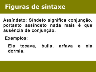 Figuras de sintaxe
Assíndeto: Síndeto significa conjunção,
portanto assíndeto nada mais é que
ausência de conjunção.
 Exemplos:
Ele tocava, bulia, arfava e ela
dormia.
 