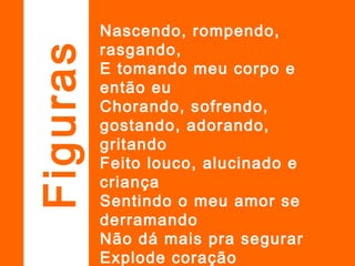 Nascendo, rompendo,
rasgando,
E tomando meu corpo e
então eu
Chorando, sofrendo,
gostando, adorando,
gritando
Feito louco, alucinado e
criança
Sentindo o meu amor se
derramando
Não dá mais pra segurar
Explode coração
Figuras
 