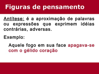 Figuras de pensamento
Antítese: é a aproximação de palavras
ou expressões que exprimem idéias
contrárias, adversas.
Exemplo:
Aquele fogo em sua face apagava-se
com o gélido coração
 