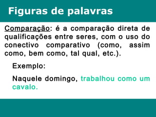 Figuras de palavras
Comparação: é a comparação direta de
qualificações entre seres, com o uso do
conectivo comparativo (como, assim
como, bem como, tal qual, etc.).
Exemplo:
Naquele domingo, trabalhou como um
cavalo.
 