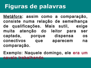 Figuras de palavras
Metáfora: assim como a comparação,
consiste numa relação de semelhança
de qualificações. Mais sutil, exige
muita atenção do leitor para ser
captada, porque dispensa os
conectivos que aparecem na
comparação.
Exemplo: Naquele domingo, ele era um
cavalo trabalhando.
 