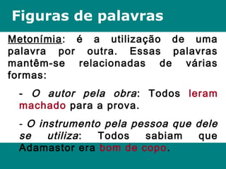 Figuras de palavras
Metonímia: é a utilização de uma
palavra por outra. Essas palavras
mantêm-se relacionadas de várias
formas:
- O autor pela obra: Todos leram
machado para a prova.
- O instrumento pela pessoa que dele
se utiliza: Todos sabiam que
Adamastor era bom de copo.
 