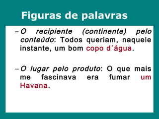 – O recipiente (continente) pelo
conteúdo: Todos queriam, naquele
instante, um bom copo d´água.
– O lugar pelo produto: O que mais
me fascinava era fumar um
Havana.
Figuras de palavras
 