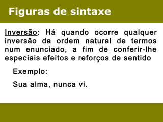 Figuras de sintaxe
Inversão: Há quando ocorre qualquer
inversão da ordem natural de termos
num enunciado, a fim de conferir-lhe
especiais efeitos e reforços de sentido
Exemplo:
Sua alma, nunca vi.
 