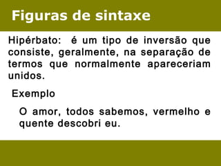 Figuras de sintaxe
Hipérbato: é um tipo de inversão que
consiste, geralmente, na separação de
termos que normalmente apareceriam
unidos.
 Exemplo 
O amor, todos sabemos, vermelho e
quente descobri eu.
 