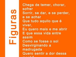 Chega de temer, chorar,
sofrer
Sorrir, se dar, e se perder,
e se achar
Que tudo aquilo que é
viver,
Eu quero mais e me abrir
E que essa vida entre
assim
Como se fosse o sol
Desvirginando a
madrugada
Quero sentir a dor dessa
Figuras
 