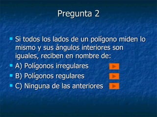 Pregunta 2 Si todos los lados de un polígono miden lo mismo y sus ángulos interiores son iguales, reciben en nombre de: A) Polígonos irregulares B) Polígonos regulares C) Ninguna de las anteriores 
