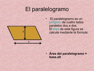 El paralelogramo El paralelogramo es un  polígono  de cuatro lados paralelos dos a dos.  El  área  de esta figura se calcula mediante la fórmula:    Área del paralelogramo = base.alt 