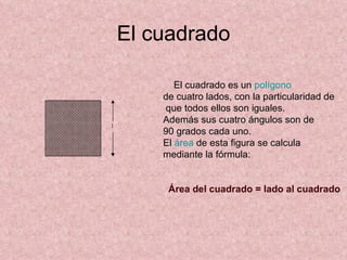 El cuadrado    El cuadrado es un  polígono   de cuatro lados, con la particularidad de que todos ellos son iguales. Además sus cuatro ángulos son de 90 grados cada uno.   El  área  de esta figura se calcula mediante la fórmula:            Área del cuadrado = lado al cuadrado   