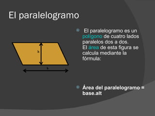 El paralelogramo El paralelogramo es un  polígono  de cuatro lados paralelos dos a dos.  El  área  de esta figura se calcula mediante la fórmula:    Área del paralelogramo = base.alt 