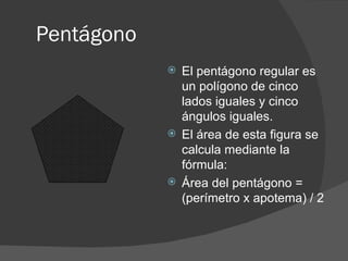 Pentágono  El pentágono regular es un polígono de cinco lados iguales y cinco ángulos iguales. El área de esta figura se calcula mediante la fórmula: Área del pentágono = (perímetro x apotema) / 2 
