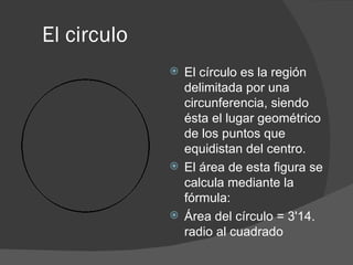 El circulo  El círculo es la región delimitada por una circunferencia, siendo ésta el lugar geométrico de los puntos que equidistan del centro. El área de esta figura se calcula mediante la fórmula: Área del círculo = 3'14. radio al cuadrado 