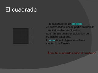 El cuadrado    El cuadrado es un  polígono   de cuatro lados, con la particularidad de que todos ellos son iguales. Además sus cuatro ángulos son de 90 grados cada uno.   El  área  de esta figura se calcula mediante la fórmula:            Área del cuadrado = lado al cuadrado   