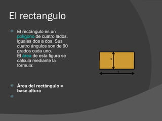 El rectangulo El rectángulo es un  polígono  de cuatro lados, iguales dos a dos. Sus cuatro ángulos son de 90 grados cada uno.  El  área  de esta figura se calcula mediante la fórmula:           Área del rectángulo = base.altura    