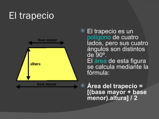 El trapecio  El trapecio es un  polígono  de cuatro lados, pero sus cuatro ángulos son distintos de 90º.  El  área  de esta figura se calcula mediante la fórmula: Área del trapecio = [(base mayor + base menor).altura] / 2 