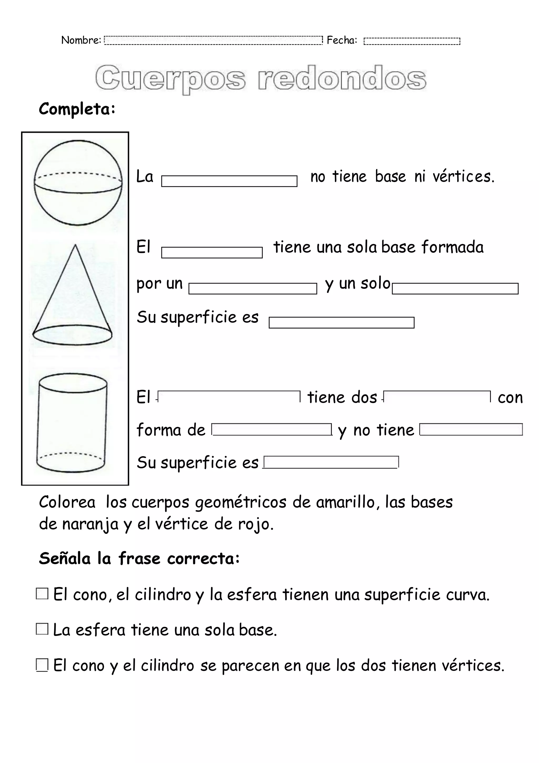 Nombre: Fecha:
Completa:
La no tiene base ni vértices.
El tiene una sola base formada
por un y un solo
Su superficie es
El tiene dos con
forma de y no tiene
Su superficie es
Colorea los cuerpos geométricos de amarillo, las bases
de naranja y el vértice de rojo.
Señala la frase correcta:
El cono, el cilindro y la esfera tienen una superficie curva.
La esfera tiene una sola base.
El cono y el cilindro se parecen en que los dos tienen vértices.