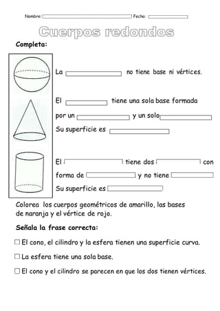 Nombre: Fecha:
Completa:
La no tiene base ni vértices.
El tiene una sola base formada
por un y un solo
Su superficie es
El tiene dos con
forma de y no tiene
Su superficie es
Colorea los cuerpos geométricos de amarillo, las bases
de naranja y el vértice de rojo.
Señala la frase correcta:
El cono, el cilindro y la esfera tienen una superficie curva.
La esfera tiene una sola base.
El cono y el cilindro se parecen en que los dos tienen vértices.
 