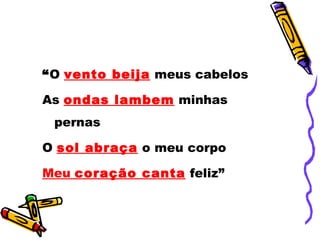 “O vento beija meus cabelos

As ondas lambem minhas
 pernas

O sol abraça o meu corpo

Meu coração canta feliz”
 