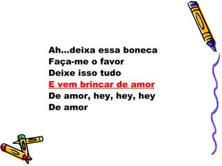 Ah...deixa essa boneca
Faça-me o favor
Deixe isso tudo
E vem brincar de amor
De amor, hey, hey, hey
De amor
 