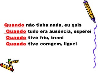 Quando não tinha nada, eu quis
Quando tudo era ausência, esperei
Quando tive frio, tremi
Quando tive coragem, liguei
 