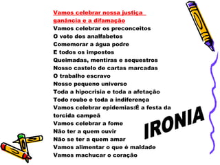 Vamos celebrar nossa justiça
ganância e a difamação
Vamos celebrar os preconceitos
O voto dos analfabetos
Comemorar a água podre
E todos os impostos
Queimadas, mentiras e sequestros
Nosso castelo de cartas marcadas
O trabalho escravo
Nosso pequeno universo
Toda a hipocrisia e toda a afetação
Todo roubo e toda a indiferença
Vamos celebrar epidemias:É a festa da
torcida campeã
Vamos celebrar a fome
Não ter a quem ouvir
Não se ter a quem amar
Vamos alimentar o que é maldade
Vamos machucar o coração
 