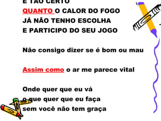 É TÃO CERTO
QUANTO O CALOR DO FOGO
JÁ NÃO TENHO ESCOLHA
E PARTICIPO DO SEU JOGO


Não consigo dizer se é bom ou mau


Assim como o ar me parece vital


Onde quer que eu vá
o que quer que eu faça
sem você não tem graça
 