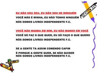 EU NÃO SOU SEU, EU NÃO SOU DE NINGUÉM
VOCÊ NÃO É MINHA, EU NÃO TENHO NINGUÉM
NÓS SOMOS LIVRES INDEPENDENTE F.C.


VOCÊ NÃO MANDA EM MIM, EU NÃO MANDO EM VOCÊ
VOCÊ SÓ FAZ O QUE QUER, EU SÓ FAÇO O QUE QUERO
NÓS SOMOS LIVRES INDEPENDENTE F.C.


SE A GENTE TA ASSIM COMENDO CAPIM
É PORQUE A GENTE QUER, SE NÃO QUISER
NÓS SOMOS LIVRES INDEPENDENTE F.C.
 