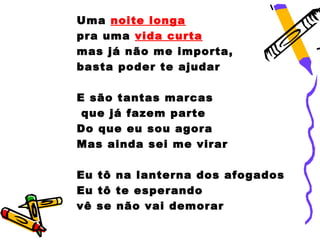 Uma noite longa
pra uma vida curta
mas já não me importa,
basta poder te ajudar

E são tantas marcas
 que já fazem parte
Do que eu sou agora
Mas ainda sei me virar

Eu tô na lanterna dos afogados
Eu tô te esperando
vê se não vai demorar
 