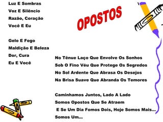 Luz E Sombras
Voz E Silêncio
Razão, Coração
Você E Eu


Gelo E Fogo
Maldição E Beleza
Dor, Cura
                    No Tênue Laço Que Envolve Os Sonhos
Eu E Você
                    Sob O Fino Véu Que Protege Os Segredos
                    No Sol Ardente Que Abrasa Os Desejos
                    Na Brisa Suave Que Abranda Os Temores


                    Caminhamos Juntos, Lado A Lado
                    Somos Opostos Que Se Atraem
                    E Se Um Dia Fomos Dois, Hoje Somos Mais...
                    Somos Um...
 