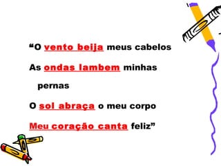 “O vento beija meus cabelos

As ondas lambem minhas

 pernas

O sol abraça o meu corpo

Meu coração canta feliz”
 