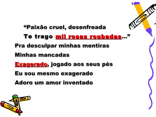 “Paixão cruel, desenfreada
  Te trago mil rosas roubadas ...”
Pra desculpar minhas mentiras
Minhas mancadas
Exagerado, jogado aos seus pés
Eu sou mesmo exagerado
Adoro um amor inventado
 