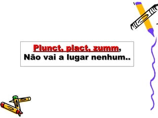 Plunct, plact, zumm,
Não vai a lugar nenhum..
 