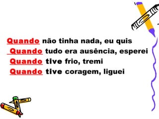 Quando não tinha nada, eu quis
Quando tudo era ausência, esperei
Quando tive frio, tremi
Quando tive coragem, liguei
 