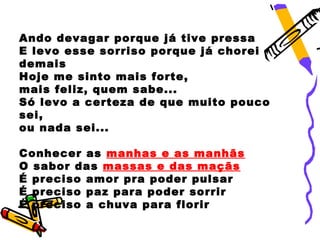 Ando devagar porque já tive pressa
E levo esse sorriso porque já chorei
demais
Hoje me sinto mais forte,
mais feliz, quem sabe...
Só levo a certeza de que muito pouco
sei,
ou nada sei...

Conhecer as manhas e as manhãs
O sabor das massas e das maçãs
É preciso amor pra poder pulsar
É preciso paz para poder sorrir
É preciso a chuva para florir
 