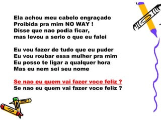 Ela achou meu cabelo engraçado
Proibida pra mim NO WAY !
Disse que nao podia ficar,
mas levou a serio o que eu falei

Eu vou fazer de tudo que eu puder
Eu vou roubar essa mulher pra mim
Eu posso te ligar a qualquer hora
Mas eu nem sei seu nome

Se nao eu quem vai fazer voce feliz ?
Se nao eu quem vai fazer voce feliz ?
 
