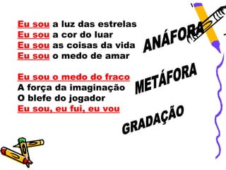 Eu   sou   a luz das estrelas
Eu   sou   a cor do luar
Eu   sou   as coisas da vida
Eu   sou   o medo de amar

Eu sou o medo do fraco
A força da imaginação
O blefe do jogador
Eu sou, eu fui, eu vou
 