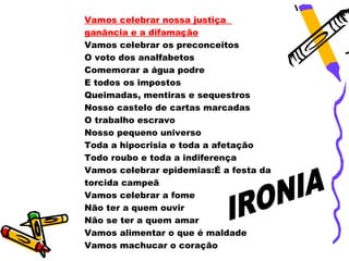 Vamos celebrar nossa justiça
ganância e a difamação
Vamos celebrar os preconceitos
O voto dos analfabetos
Comemorar a água podre
E todos os impostos
Queimadas, mentiras e sequestros
Nosso castelo de cartas marcadas
O trabalho escravo
Nosso pequeno universo
Toda a hipocrisia e toda a afetação
Todo roubo e toda a indiferença
Vamos celebrar epidemias:É a festa da
torcida campeã
Vamos celebrar a fome
Não ter a quem ouvir
Não se ter a quem amar
Vamos alimentar o que é maldade
Vamos machucar o coração
 