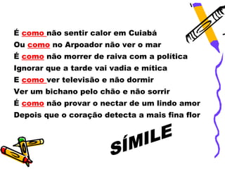 É como não sentir calor em Cuiabá
Ou como no Arpoador não ver o mar
É como não morrer de raiva com a política
Ignorar que a tarde vai vadia e mítica
E como ver televisão e não dormir
Ver um bichano pelo chão e não sorrir
É como não provar o nectar de um lindo amor
Depois que o coração detecta a mais fina flor
 