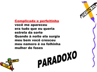 Complicada e perfeitinha
você me apareceu
era tudo que eu queria
estrela da sorte
Quando à noite ela surgia
meu bem você cresceu
meu namoro é na folhinha
mulher de fases
 