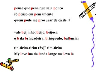 penso que pena que seja pouco
só penso em pensamento
quem pode me procurar de cá de lá


vale beijinho, beijo, beijoca
o b da brincadeira, brinquedo, balbuciar

tin-tirim-tirim (2x)” tim-tirim
My love lua da lenda longe me leva lá
 