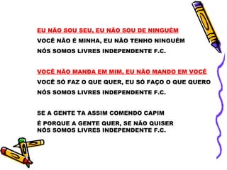 EU NÃO SOU SEU, EU NÃO SOU DE NINGUÉM
VOCÊ NÃO É MINHA, EU NÃO TENHO NINGUÉM
NÓS SOMOS LIVRES INDEPENDENTE F.C.
VOCÊ NÃO MANDA EM MIM, EU NÃO MANDO EM VOCÊ
VOCÊ SÓ FAZ O QUE QUER, EU SÓ FAÇO O QUE QUERO
NÓS SOMOS LIVRES INDEPENDENTE F.C.
SE A GENTE TA ASSIM COMENDO CAPIM
É PORQUE A GENTE QUER, SE NÃO QUISER
NÓS SOMOS LIVRES INDEPENDENTE F.C.
 