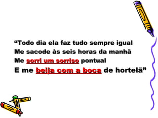 ““Todo dia ela faz tudo sempre igualTodo dia ela faz tudo sempre igual
Me sacode às seis horas da manhãMe sacode às seis horas da manhã
MeMe sorri um sorrisosorri um sorriso pontualpontual
E meE me beija com a bocabeija com a boca de hortelã”de hortelã”
 