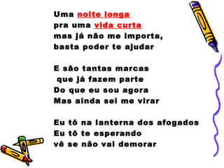 Uma noite longa
pra uma vida curta
mas já não me importa,
basta poder te ajudar
E são tantas marcas
que já fazem parte
Do que eu sou agora
Mas ainda sei me virar
Eu tô na lanterna dos afogados
Eu tô te esperando
vê se não vai demorar
 