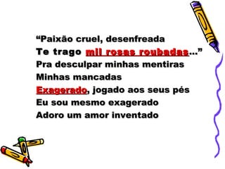 ““Paixão cruel, desenfreadaPaixão cruel, desenfreada
Te tragoTe trago mil rosas roubadasmil rosas roubadas ...”...”
Pra desculpar minhas mentirasPra desculpar minhas mentiras
Minhas mancadasMinhas mancadas
ExageradoExagerado, jogado aos seus pés, jogado aos seus pés
Eu sou mesmo exageradoEu sou mesmo exagerado
Adoro um amor inventadoAdoro um amor inventado
 