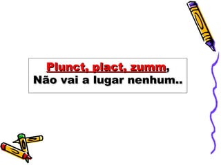 Plunct, plact, zummPlunct, plact, zumm,,
Não vai a lugar nenhum..Não vai a lugar nenhum..
 