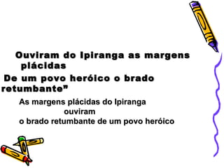 Ouviram do Ipiranga as margensOuviram do Ipiranga as margens
plácidasplácidas
De um povo heróico o bradoDe um povo heróico o brado
retumbante”retumbante”
As margens plácidas do IpirangaAs margens plácidas do Ipiranga
ouviramouviram
o brado retumbante de um povo heróicoo brado retumbante de um povo heróico
 