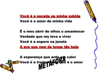 Você é a escada na minha subidaVocê é a escada na minha subida
Você é o amor da minha vidaVocê é o amor da minha vida
É o meu abrir de olhos o amanhecerÉ o meu abrir de olhos o amanhecer
Verdade que me leva a viverVerdade que me leva a viver
Você é a espera na janelaVocê é a espera na janela
A ave que vem de longe tão belaA ave que vem de longe tão bela
A esperança que arde em calorA esperança que arde em calor
Você é a tradução do que é o amorVocê é a tradução do que é o amor
 