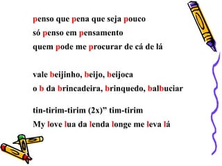 penso que pena que seja pouco
só penso em pensamento
quem pode me procurar de cá de lá
vale beijinho, beijo, beijoca
o b da brincadeira, brinquedo, balbuciar
tin-tirim-tirim (2x)” tim-tirim
My love lua da lenda longe me leva lá
 