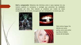 Símil o comparación: Relaciona dos términos entre si para expresar de una
manera explícita la semejanza o analogía que presentan las realidades
designadas por ellos. Esta relación se establece por medio de nexos
comparativos: así, así como, tal, igual que, tan, semejante a, lo mismo que, etc.
Claro como el agua; Tus
dientes son como
perlas; corre como alma
que lleva el diablo;
manos de terciopelo.
 