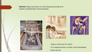 Hipérbole: Figura que ofrece una visión desproporcionada de la
realidad, amplificándola o disminuyéndola.
Tengo un sueño que me muero.
Si no regresas pronto a mi lado, moriré desangrado.
Muero de risa!
 
